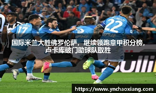 国际米兰大胜佛罗伦萨，继续领跑意甲积分榜，卢卡库破门助球队取胜