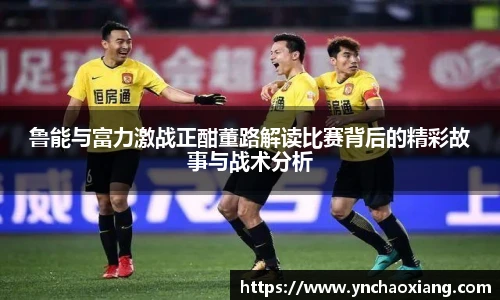 鲁能与富力激战正酣董路解读比赛背后的精彩故事与战术分析