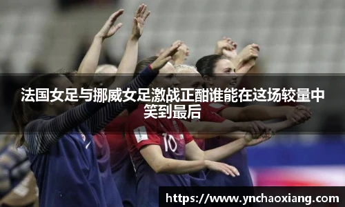 法国女足与挪威女足激战正酣谁能在这场较量中笑到最后